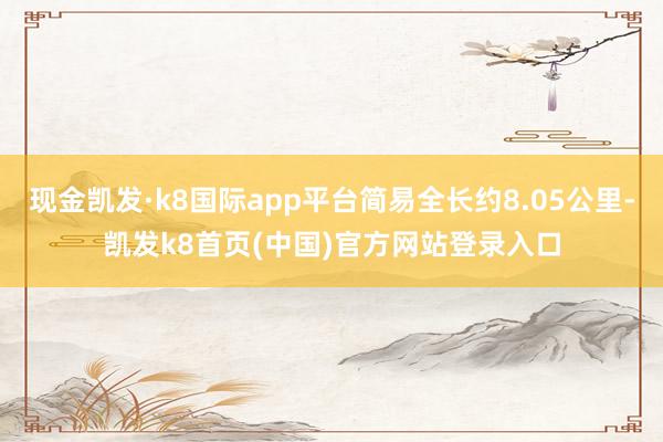 现金凯发·k8国际app平台简易全长约8.05公里-凯发k8首页(中国)官方网站登录入口