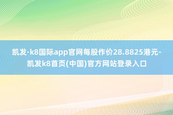 凯发·k8国际app官网每股作价28.8825港元-凯发k8首页(中国)官方网站登录入口