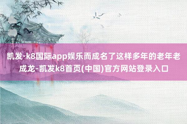 凯发·k8国际app娱乐而成名了这样多年的老年老成龙-凯发k8首页(中国)官方网站登录入口