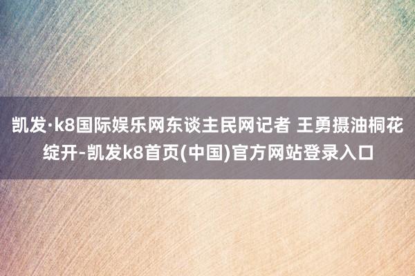 凯发·k8国际娱乐网东谈主民网记者 王勇摄油桐花绽开-凯发k8首页(中国)官方网站登录入口
