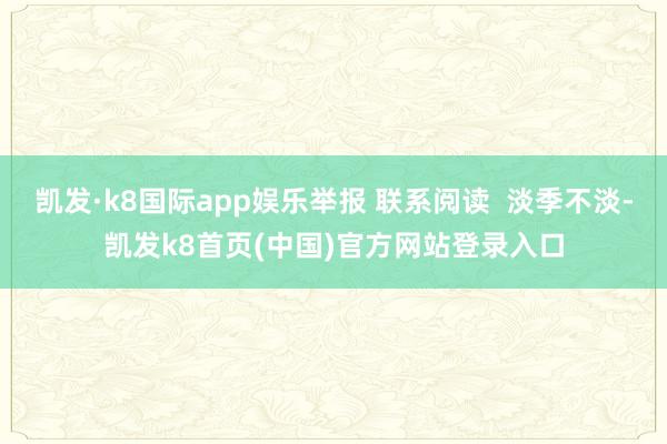 凯发·k8国际app娱乐举报 联系阅读  淡季不淡-凯发k8首页(中国)官方网站登录入口