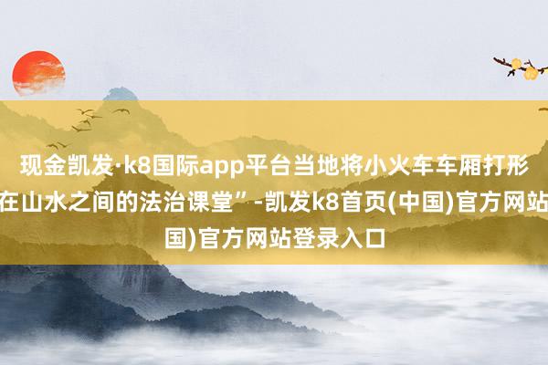 现金凯发·k8国际app平台当地将小火车车厢打形成“行走在山水之间的法治课堂”-凯发k8首页(中国)官方网站登录入口