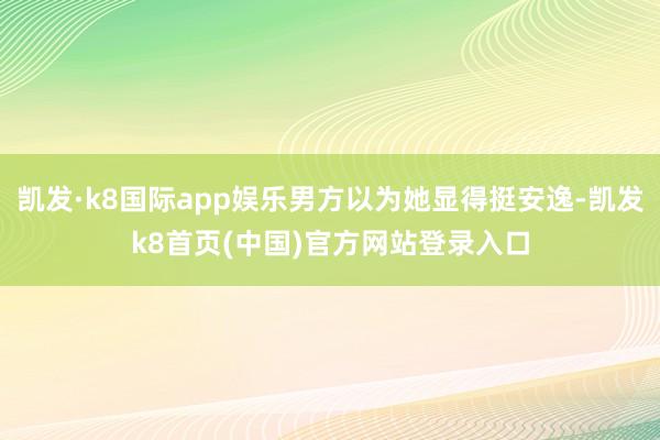 凯发·k8国际app娱乐男方以为她显得挺安逸-凯发k8首页(中国)官方网站登录入口