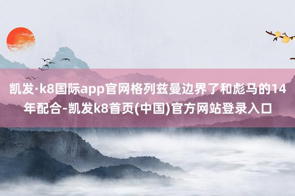 凯发·k8国际app官网格列兹曼边界了和彪马的14年配合-凯发k8首页(中国)官方网站登录入口
