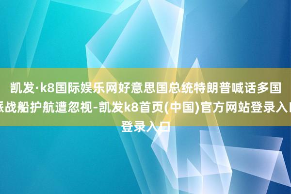 凯发·k8国际娱乐网好意思国总统特朗普喊话多国派战船护航遭忽视-凯发k8首页(中国)官方网站登录入口
