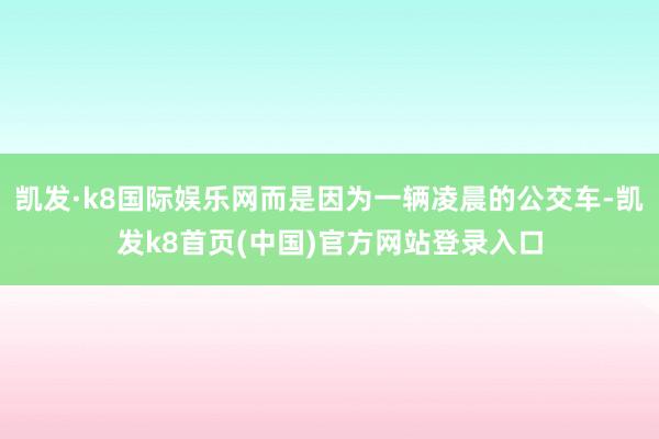 凯发·k8国际娱乐网而是因为一辆凌晨的公交车-凯发k8首页(中国)官方网站登录入口