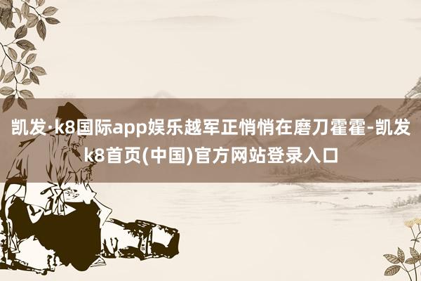 凯发·k8国际app娱乐越军正悄悄在磨刀霍霍-凯发k8首页(中国)官方网站登录入口