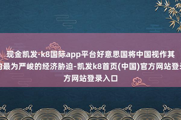 现金凯发·k8国际app平台好意思国将中国视作其濒临的最为严峻的经济胁迫-凯发k8首页(中国)官方网站登录入口