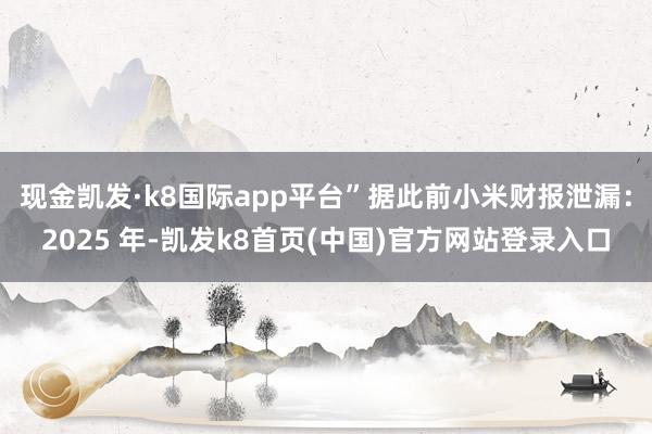 现金凯发·k8国际app平台”据此前小米财报泄漏:2025 年-凯发k8首页(中国)官方网站登录入口
