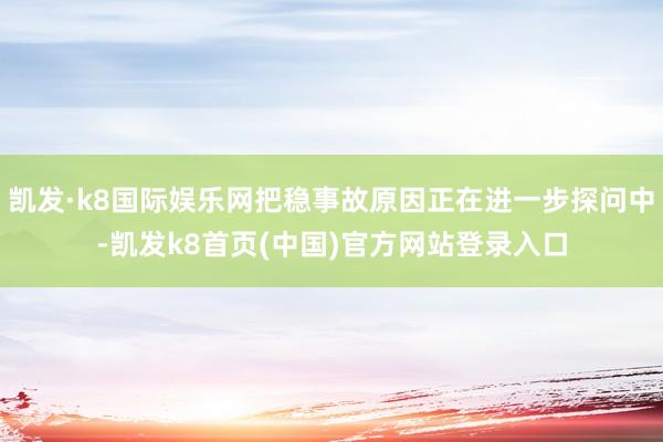 凯发·k8国际娱乐网把稳事故原因正在进一步探问中-凯发k8首页(中国)官方网站登录入口