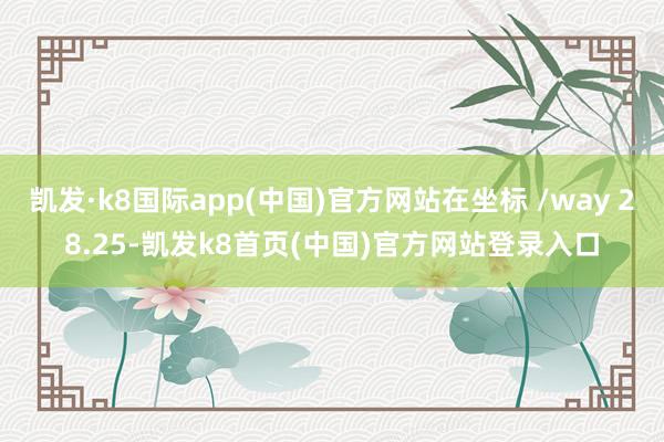 凯发·k8国际app(中国)官方网站在坐标 /way 28.25-凯发k8首页(中国)官方网站登录入口