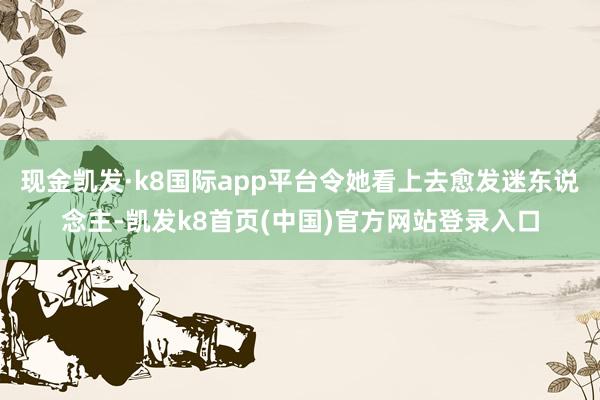 现金凯发·k8国际app平台令她看上去愈发迷东说念主-凯发k8首页(中国)官方网站登录入口