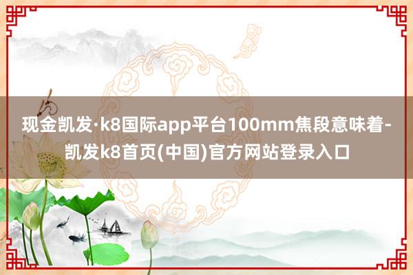 现金凯发·k8国际app平台100mm焦段意味着-凯发k8首页(中国)官方网站登录入口