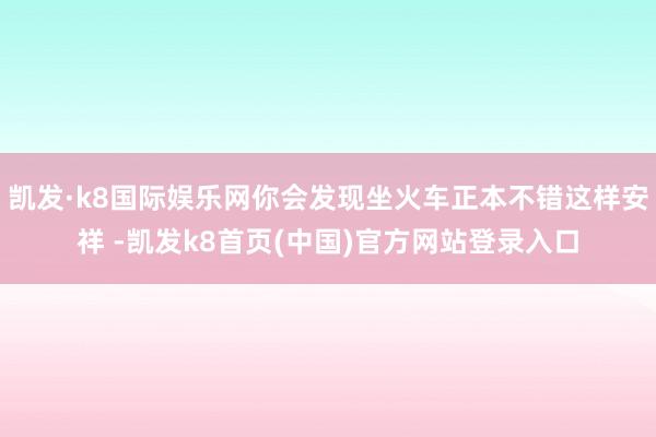 凯发·k8国际娱乐网你会发现坐火车正本不错这样安祥 -凯发k8首页(中国)官方网站登录入口