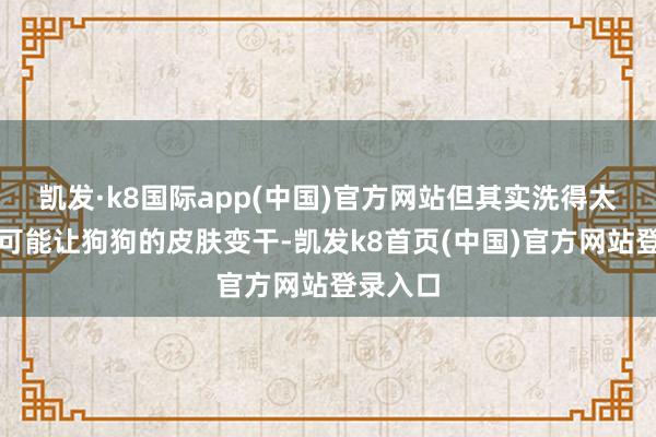 凯发·k8国际app(中国)官方网站但其实洗得太勤反而可能让狗狗的皮肤变干-凯发k8首页(中国)官方网站登录入口