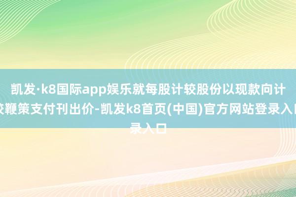 凯发·k8国际app娱乐就每股计较股份以现款向计较鞭策支付刊出价-凯发k8首页(中国)官方网站登录入口