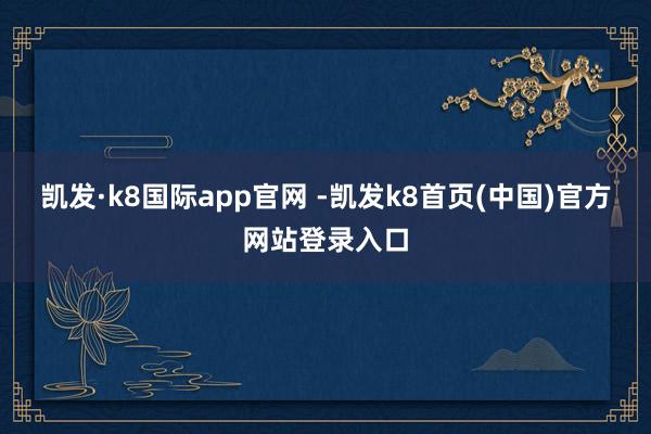 凯发·k8国际app官网 -凯发k8首页(中国)官方网站登录入口