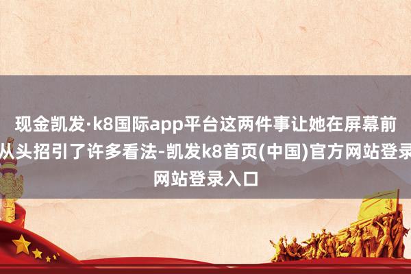 现金凯发·k8国际app平台这两件事让她在屏幕前后齐从头招引了许多看法-凯发k8首页(中国)官方网站登录入口