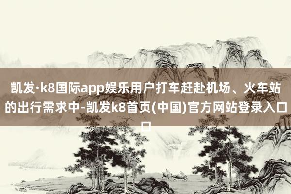 凯发·k8国际app娱乐用户打车赶赴机场、火车站的出行需求中-凯发k8首页(中国)官方网站登录入口