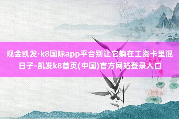 现金凯发·k8国际app平台别让它躺在工资卡里混日子-凯发k8首页(中国)官方网站登录入口