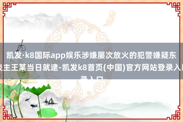 凯发·k8国际app娱乐涉嫌屡次放火的犯警嫌疑东谈主王某当日就逮-凯发k8首页(中国)官方网站登录入口