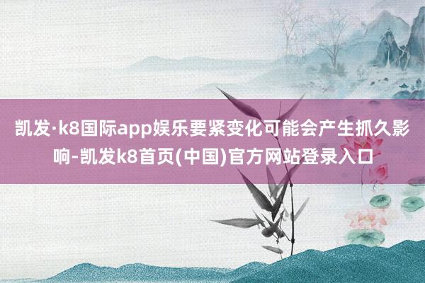凯发·k8国际app娱乐要紧变化可能会产生抓久影响-凯发k8首页(中国)官方网站登录入口