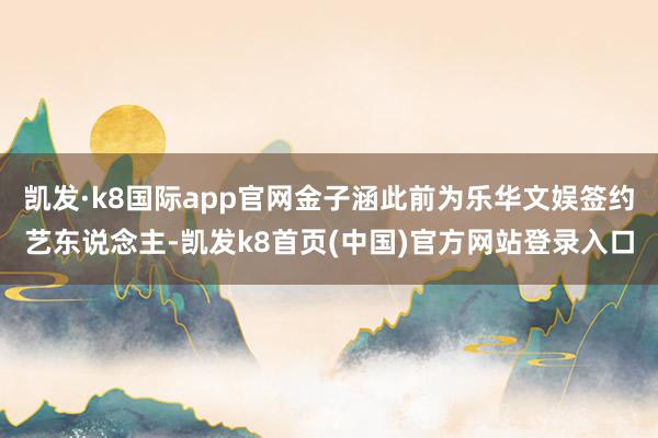 凯发·k8国际app官网金子涵此前为乐华文娱签约艺东说念主-凯发k8首页(中国)官方网站登录入口