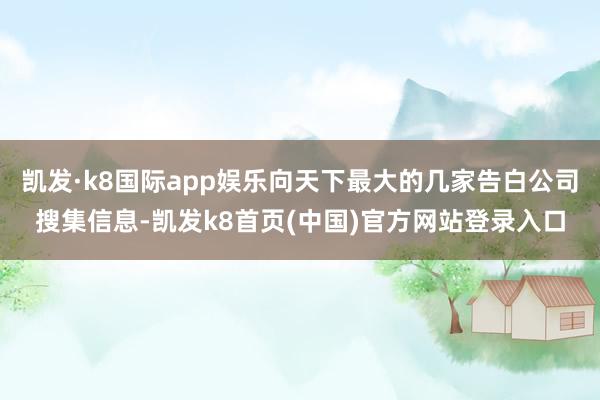 凯发·k8国际app娱乐向天下最大的几家告白公司搜集信息-凯发k8首页(中国)官方网站登录入口