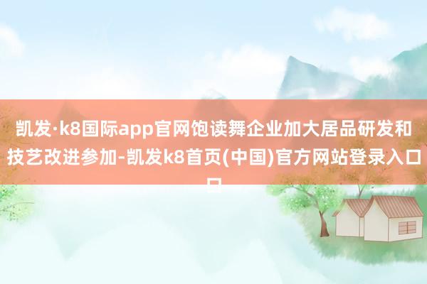 凯发·k8国际app官网饱读舞企业加大居品研发和技艺改进参加-凯发k8首页(中国)官方网站登录入口