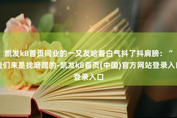 凯发k8首页同业的一又友哈着白气抖了抖肩膀：“我们来是找磨蹭的-凯发k8首页(中国)官方网站登录入口