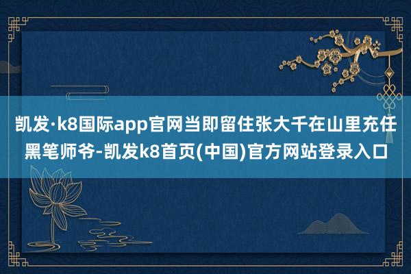 凯发·k8国际app官网当即留住张大千在山里充任黑笔师爷-凯发k8首页(中国)官方网站登录入口