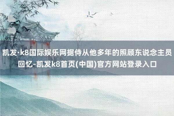 凯发·k8国际娱乐网据侍从他多年的照顾东说念主员回忆-凯发k8首页(中国)官方网站登录入口