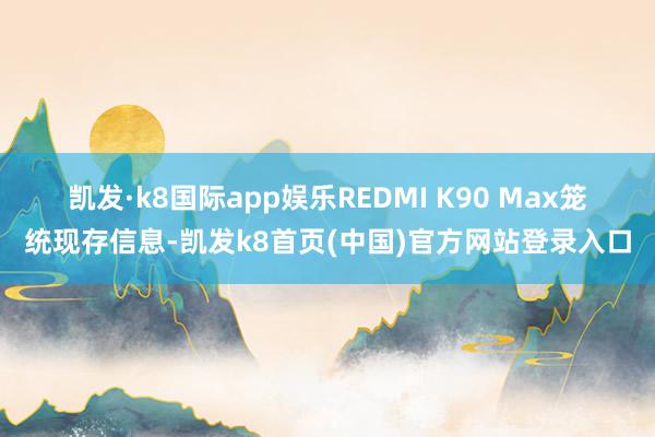 凯发·k8国际app娱乐REDMI K90 Max　　笼统现存信息-凯发k8首页(中国)官方网站登录入口