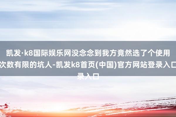 凯发·k8国际娱乐网没念念到我方竟然选了个使用次数有限的坑人-凯发k8首页(中国)官方网站登录入口