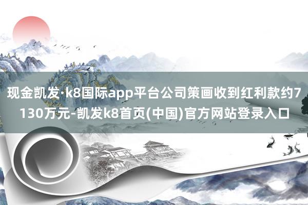 现金凯发·k8国际app平台公司策画收到红利款约7130万元-凯发k8首页(中国)官方网站登录入口
