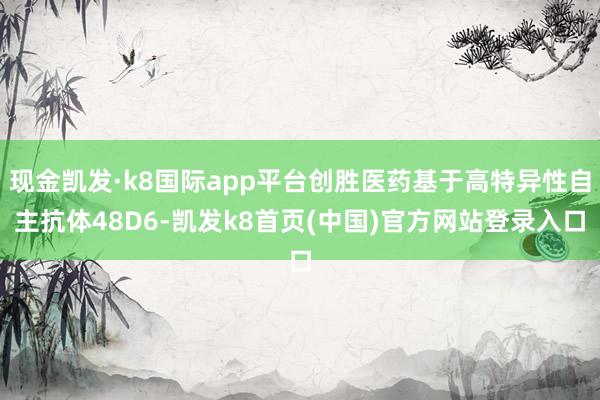 现金凯发·k8国际app平台创胜医药基于高特异性自主抗体48D6-凯发k8首页(中国)官方网站登录入口