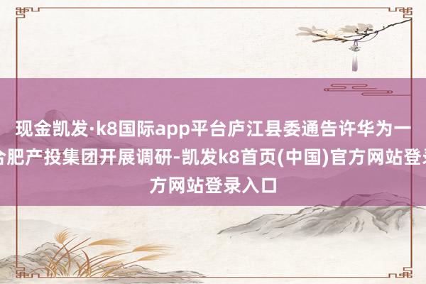 现金凯发·k8国际app平台庐江县委通告许华为一滑赴合肥产投集团开展调研-凯发k8首页(中国)官方网站登录入口