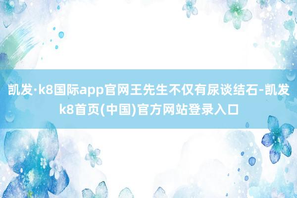凯发·k8国际app官网王先生不仅有尿谈结石-凯发k8首页(中国)官方网站登录入口