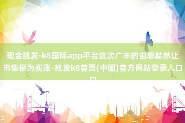 现金凯发·k8国际app平台这次广丰的由衷赫然让市集极为买账-凯发k8首页(中国)官方网站登录入口