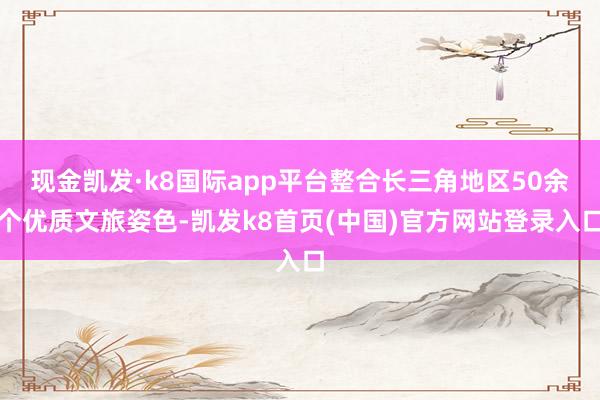 现金凯发·k8国际app平台整合长三角地区50余个优质文旅姿色-凯发k8首页(中国)官方网站登录入口
