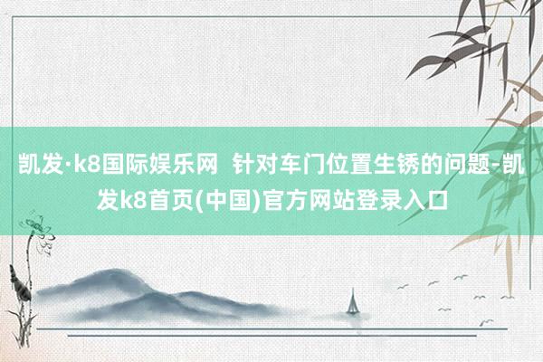 凯发·k8国际娱乐网  针对车门位置生锈的问题-凯发k8首页(中国)官方网站登录入口