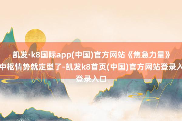 凯发·k8国际app(中国)官方网站《焦急力量》的中枢情势就定型了-凯发k8首页(中国)官方网站登录入口