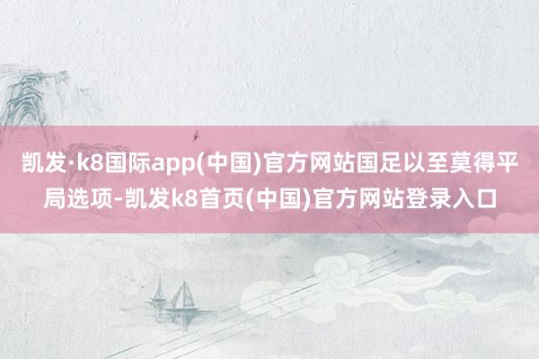 凯发·k8国际app(中国)官方网站国足以至莫得平局选项-凯发k8首页(中国)官方网站登录入口