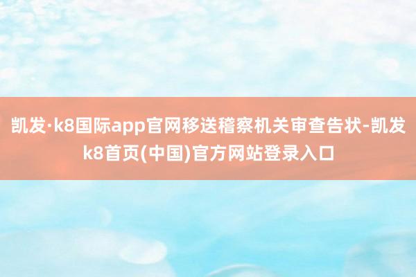 凯发·k8国际app官网移送稽察机关审查告状-凯发k8首页(中国)官方网站登录入口