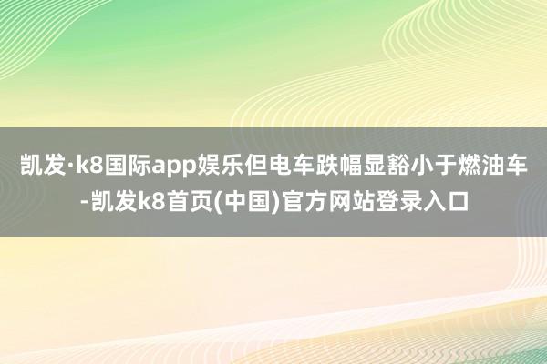 凯发·k8国际app娱乐但电车跌幅显豁小于燃油车-凯发k8首页(中国)官方网站登录入口