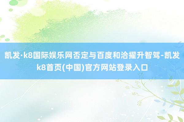 凯发·k8国际娱乐网否定与百度和洽擢升智驾-凯发k8首页(中国)官方网站登录入口