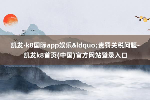 凯发·k8国际app娱乐&ldquo;责罚关税问题-凯发k8首页(中国)官方网站登录入口