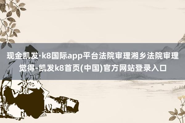 现金凯发·k8国际app平台法院审理湘乡法院审理觉得-凯发k8首页(中国)官方网站登录入口
