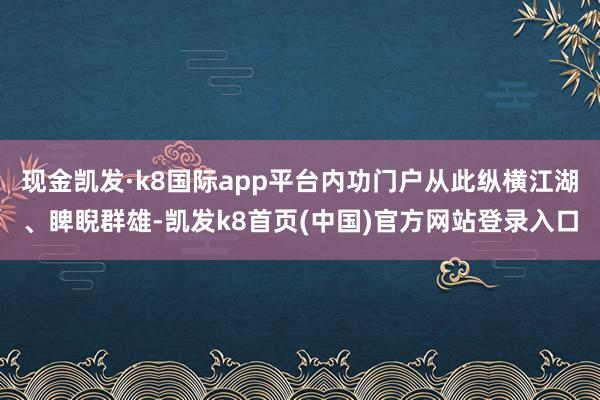 现金凯发·k8国际app平台内功门户从此纵横江湖、睥睨群雄-凯发k8首页(中国)官方网站登录入口