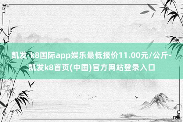 凯发·k8国际app娱乐最低报价11.00元/公斤-凯发k8首页(中国)官方网站登录入口